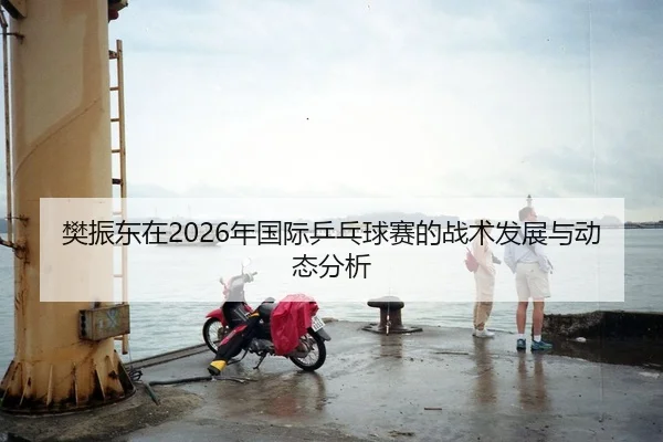 樊振东在2026年国际乒乓球赛的战术发展与动态分析